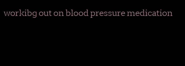 workibg out on blood pressure medication