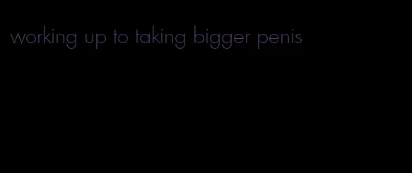 working up to taking bigger penis