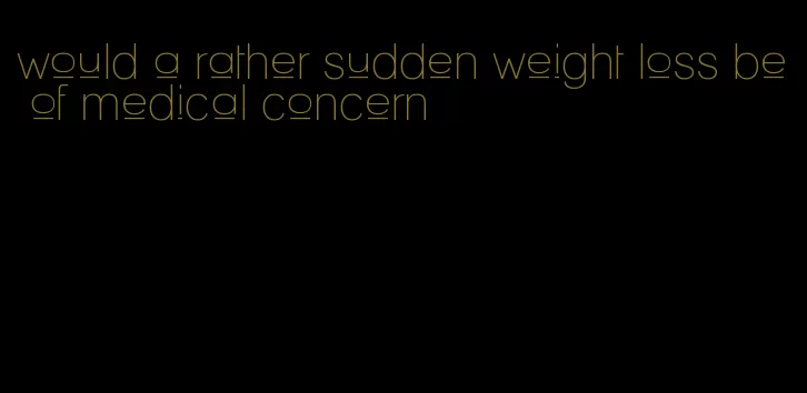 would a rather sudden weight loss be of medical concern