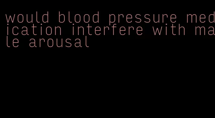 would blood pressure medication interfere with male arousal