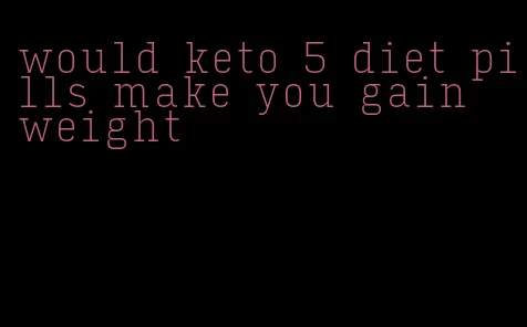 would keto 5 diet pills make you gain weight