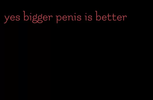 yes bigger penis is better