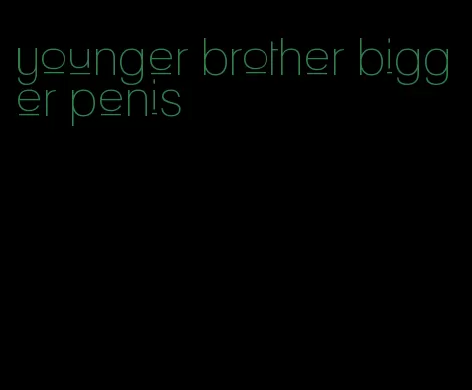 younger brother bigger penis